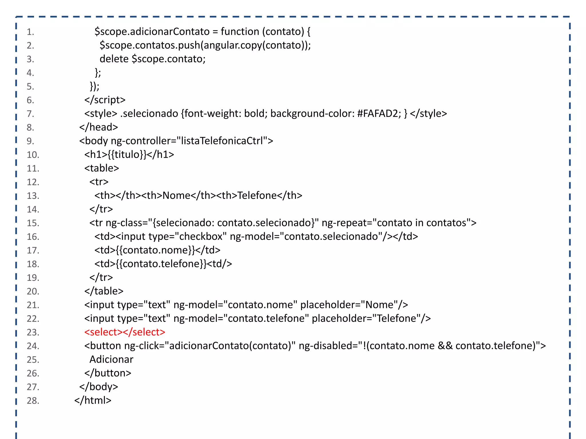 1. $scope.adicionarContato = function (contato) { 2. $scope.contatos.push(angular.copy(contato)); 3. delete $scope.contato; 4. }; 5. }); 6. </script> 7. <style> .selecionado {font-weight: bold; background-color: #FAFAD2; } </style> 8. </head> 9. <body ng-controller="listaTelefonicaCtrl"> 10. <h1>{{titulo}}</h1> 11. <table> 12. <tr> 13. <th></th><th>Nome</th><th>Telefone</th> 14. </tr> 15. <tr ng-class="{selecionado: contato.selecionado}" ng-repeat="contato in contatos"> 16. <td><input type="checkbox" ng-model="contato.selecionado"/></td> 17. <td>{{contato.nome}}</td> 18. <td>{{contato.telefone}}<td/> 19. </tr> 20. </table> 21. <input type="text" ng-model="contato.nome" placeholder="Nome"/> 22. <input type="text" ng-model="contato.telefone" placeholder="Telefone"/> 23. <select></select> 24. <button ng-click="adicionarContato(contato)" ng-disabled="!(contato.nome && contato.telefone)"> 25. Adicionar 26. </button> 27. </body> 28. </html> 