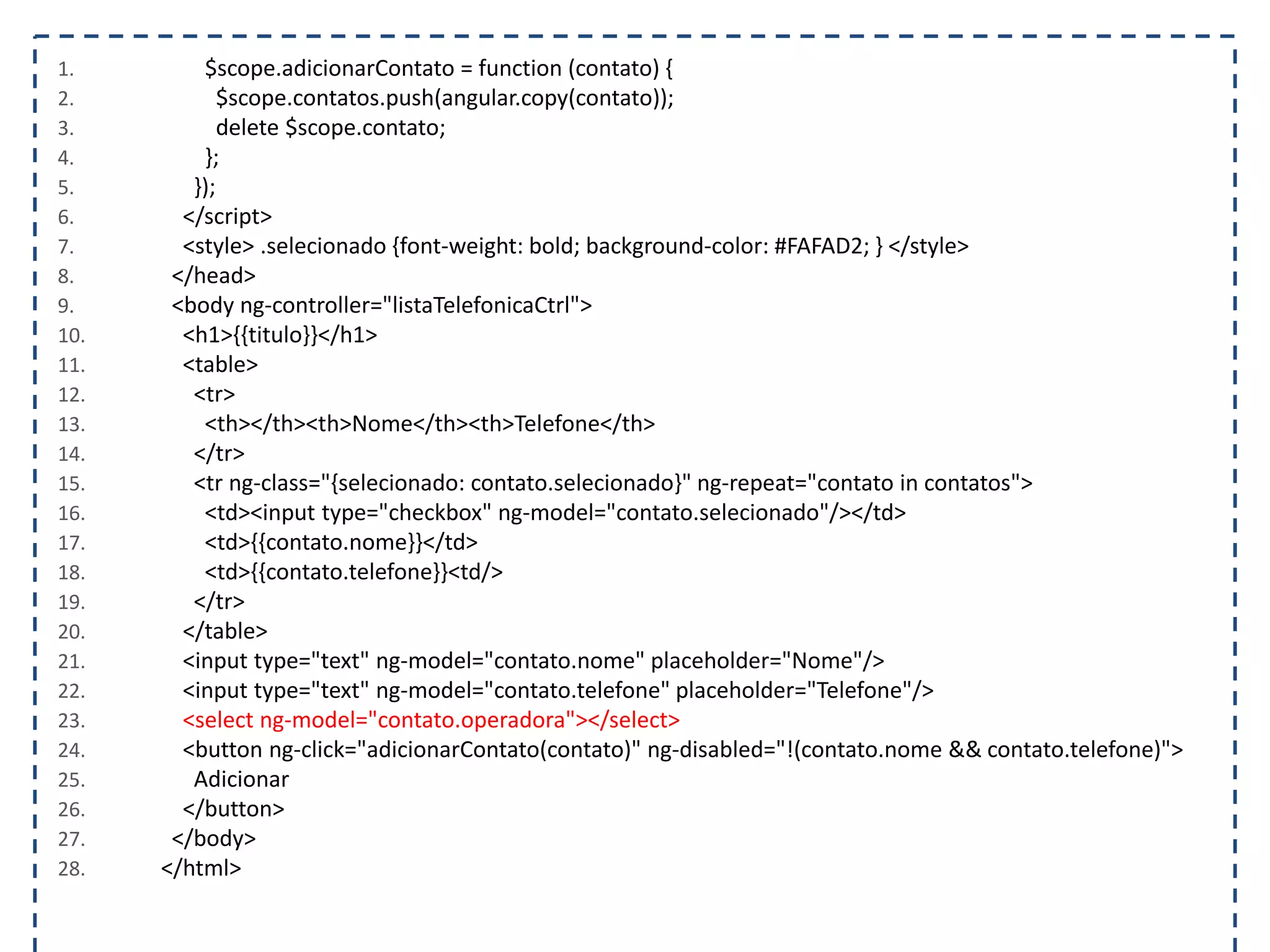 1. $scope.adicionarContato = function (contato) { 2. $scope.contatos.push(angular.copy(contato)); 3. delete $scope.contato; 4. }; 5. }); 6. </script> 7. <style> .selecionado {font-weight: bold; background-color: #FAFAD2; } </style> 8. </head> 9. <body ng-controller="listaTelefonicaCtrl"> 10. <h1>{{titulo}}</h1> 11. <table> 12. <tr> 13. <th></th><th>Nome</th><th>Telefone</th> 14. </tr> 15. <tr ng-class="{selecionado: contato.selecionado}" ng-repeat="contato in contatos"> 16. <td><input type="checkbox" ng-model="contato.selecionado"/></td> 17. <td>{{contato.nome}}</td> 18. <td>{{contato.telefone}}<td/> 19. </tr> 20. </table> 21. <input type="text" ng-model="contato.nome" placeholder="Nome"/> 22. <input type="text" ng-model="contato.telefone" placeholder="Telefone"/> 23. <select ng-model="contato.operadora"></select> 24. <button ng-click="adicionarContato(contato)" ng-disabled="!(contato.nome && contato.telefone)"> 25. Adicionar 26. </button> 27. </body> 28. </html> 