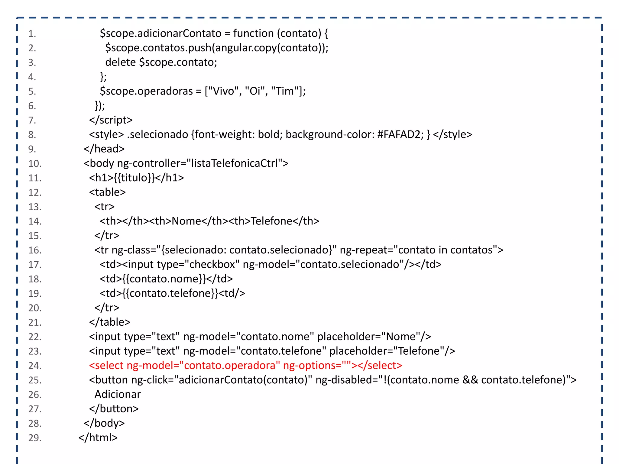 1. $scope.adicionarContato = function (contato) { 2. $scope.contatos.push(angular.copy(contato)); 3. delete $scope.contato; 4. }; 5. $scope.operadoras = ["Vivo", "Oi", "Tim"]; 6. }); 7. </script> 8. <style> .selecionado {font-weight: bold; background-color: #FAFAD2; } </style> 9. </head> 10. <body ng-controller="listaTelefonicaCtrl"> 11. <h1>{{titulo}}</h1> 12. <table> 13. <tr> 14. <th></th><th>Nome</th><th>Telefone</th> 15. </tr> 16. <tr ng-class="{selecionado: contato.selecionado}" ng-repeat="contato in contatos"> 17. <td><input type="checkbox" ng-model="contato.selecionado"/></td> 18. <td>{{contato.nome}}</td> 19. <td>{{contato.telefone}}<td/> 20. </tr> 21. </table> 22. <input type="text" ng-model="contato.nome" placeholder="Nome"/> 23. <input type="text" ng-model="contato.telefone" placeholder="Telefone"/> 24. <select ng-model="contato.operadora" ng-options=""></select> 25. <button ng-click="adicionarContato(contato)" ng-disabled="!(contato.nome && contato.telefone)"> 26. Adicionar 27. </button> 28. </body> 29. </html> 