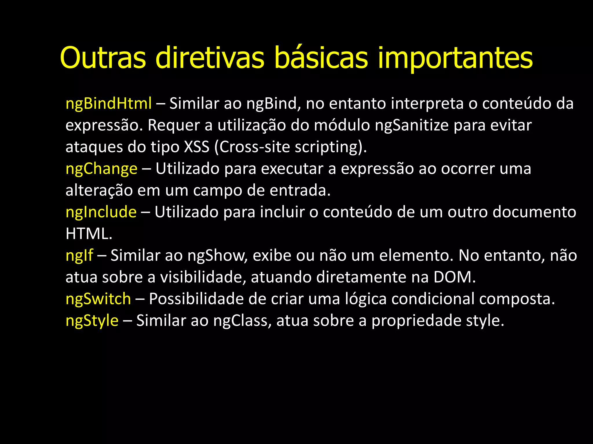 Outras diretivas básicas importantes ngBindHtml – Similar ao ngBind, no entanto interpreta o conteúdo da expressão. Requer a utilização do módulo ngSanitize para evitar ataques do tipo XSS (Cross-site scripting). ngChange – Utilizado para executar a expressão ao ocorrer uma alteração em um campo de entrada. ngInclude – Utilizado para incluir o conteúdo de um outro documento HTML. ngIf – Similar ao ngShow, exibe ou não um elemento. No entanto, não atua sobre a visibilidade, atuando diretamente na DOM. ngSwitch – Possibilidade de criar uma lógica condicional composta. ngStyle – Similar ao ngClass, atua sobre a propriedade style. 