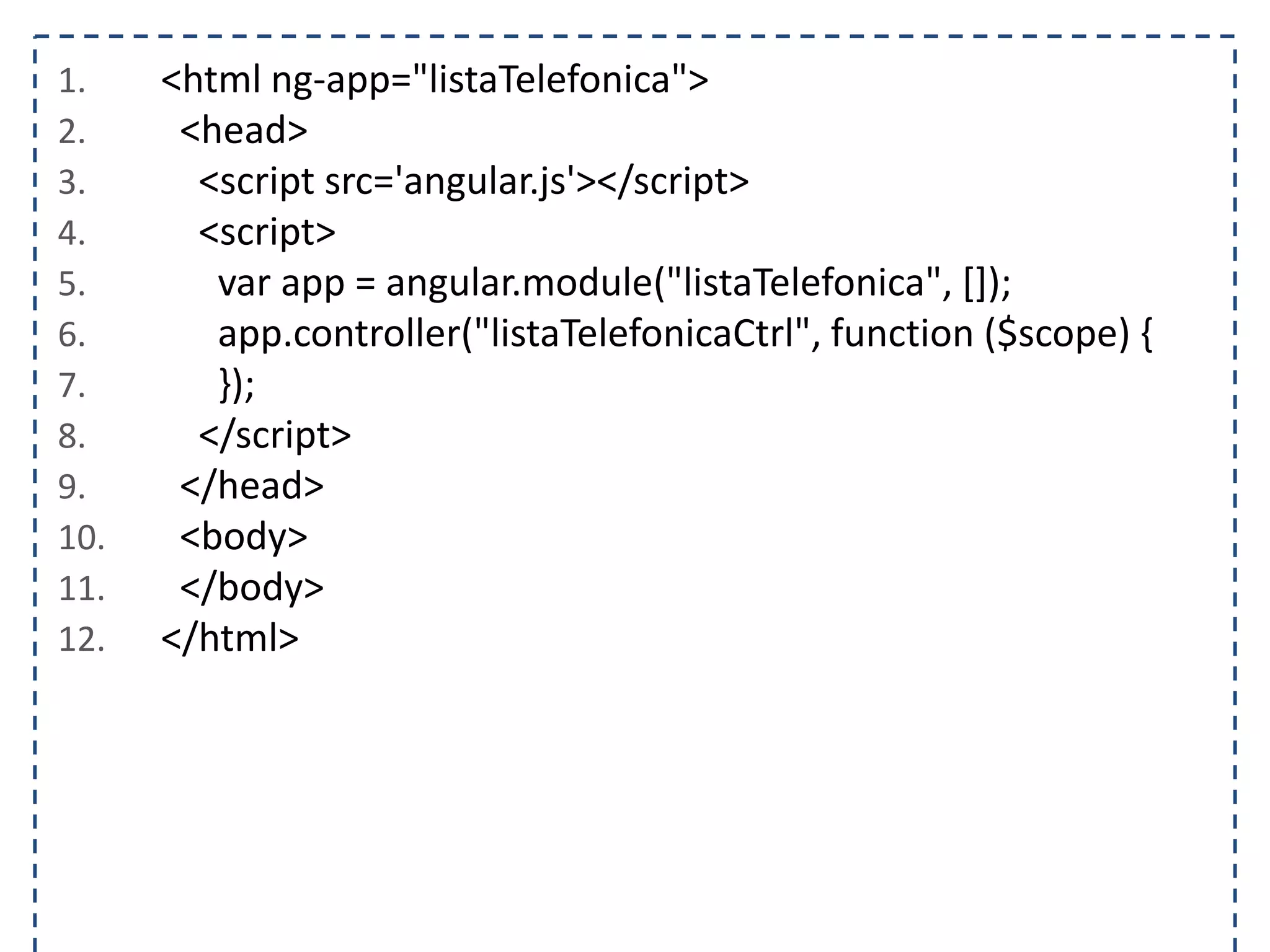1. <html ng-app="listaTelefonica"> 2. <head> 3. <script src='angular.js'></script> 4. <script> 5. var app = angular.module("listaTelefonica", []); 6. app.controller("listaTelefonicaCtrl", function ($scope) { 7. }); 8. </script> 9. </head> 10. <body> 11. </body> 12. </html> 