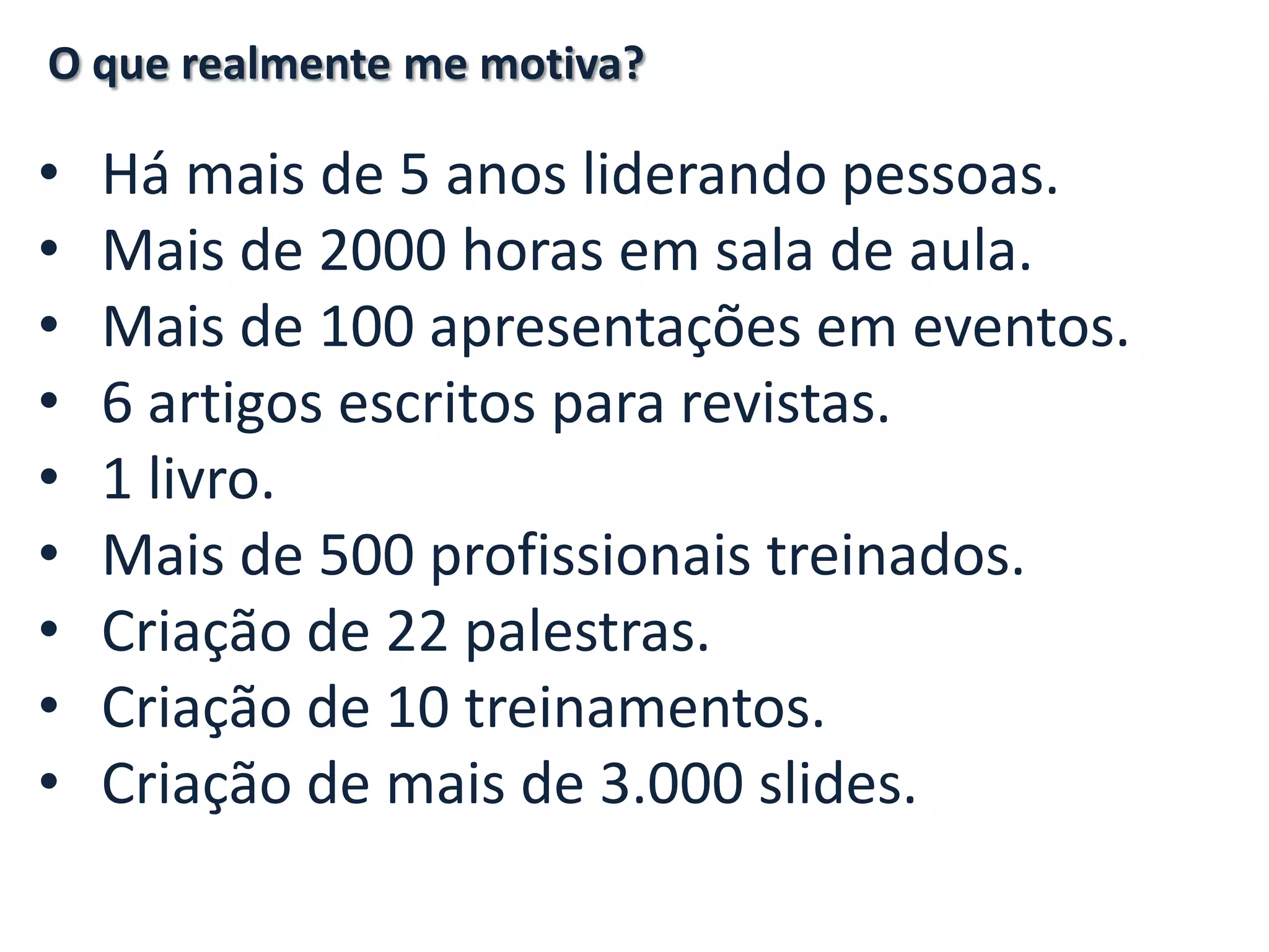 • Há mais de 5 anos liderando pessoas. • Mais de 2000 horas em sala de aula. • Mais de 100 apresentações em eventos. • 6 artigos escritos para revistas. • 1 livro. • Mais de 500 profissionais treinados. • Criação de 22 palestras. • Criação de 10 treinamentos. • Criação de mais de 3.000 slides. O que realmente me motiva? 