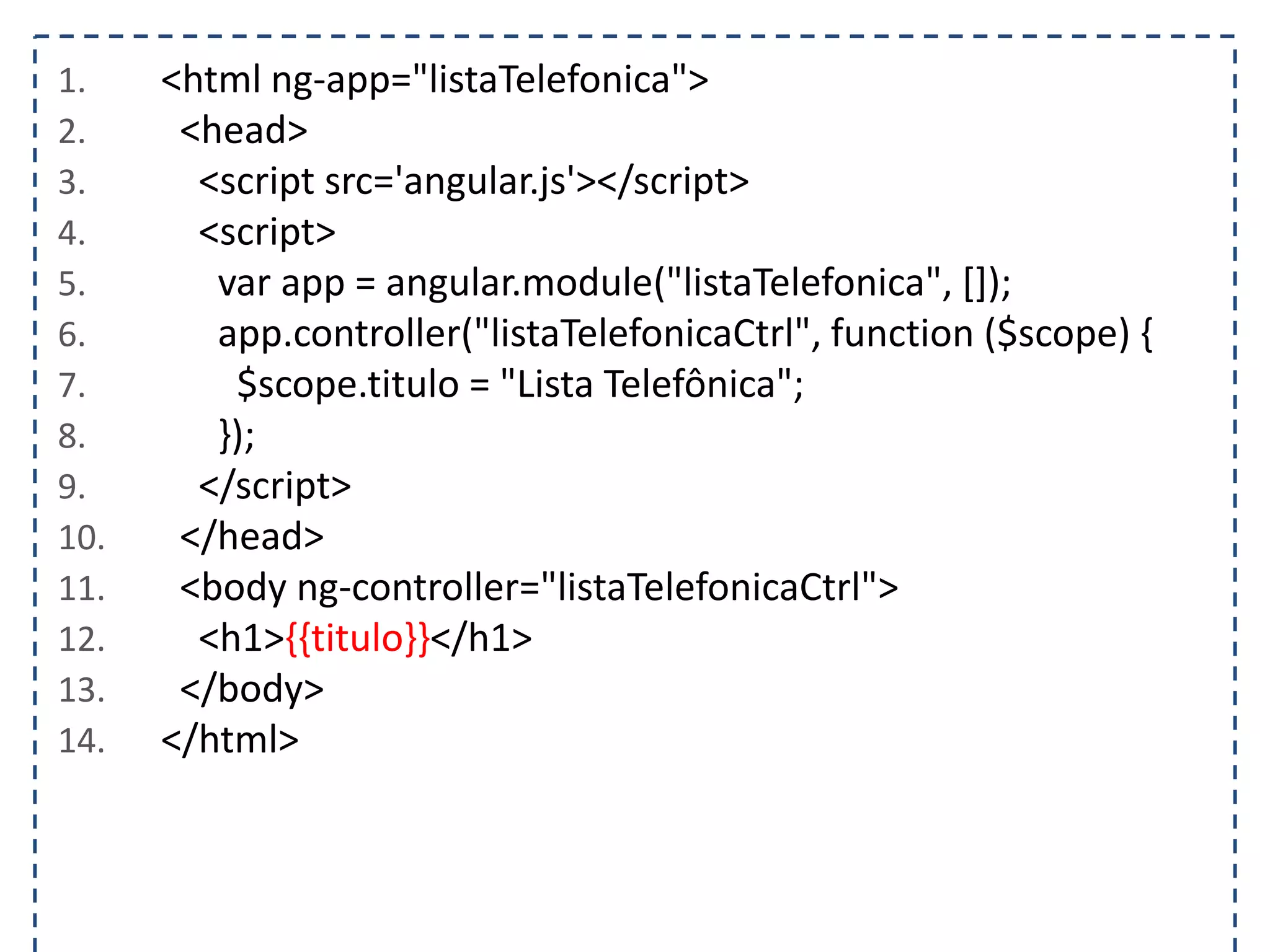 1. <html ng-app="listaTelefonica"> 2. <head> 3. <script src='angular.js'></script> 4. <script> 5. var app = angular.module("listaTelefonica", []); 6. app.controller("listaTelefonicaCtrl", function ($scope) { 7. $scope.titulo = "Lista Telefônica"; 8. }); 9. </script> 10. </head> 11. <body ng-controller="listaTelefonicaCtrl"> 12. <h1>{{titulo}}</h1> 13. </body> 14. </html> 