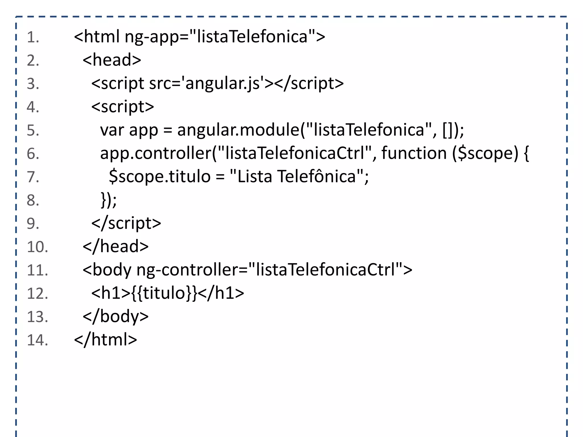 1. <html ng-app="listaTelefonica"> 2. <head> 3. <script src='angular.js'></script> 4. <script> 5. var app = angular.module("listaTelefonica", []); 6. app.controller("listaTelefonicaCtrl", function ($scope) { 7. $scope.titulo = "Lista Telefônica"; 8. }); 9. </script> 10. </head> 11. <body ng-controller="listaTelefonicaCtrl"> 12. <h1>{{titulo}}</h1> 13. </body> 14. </html> 
