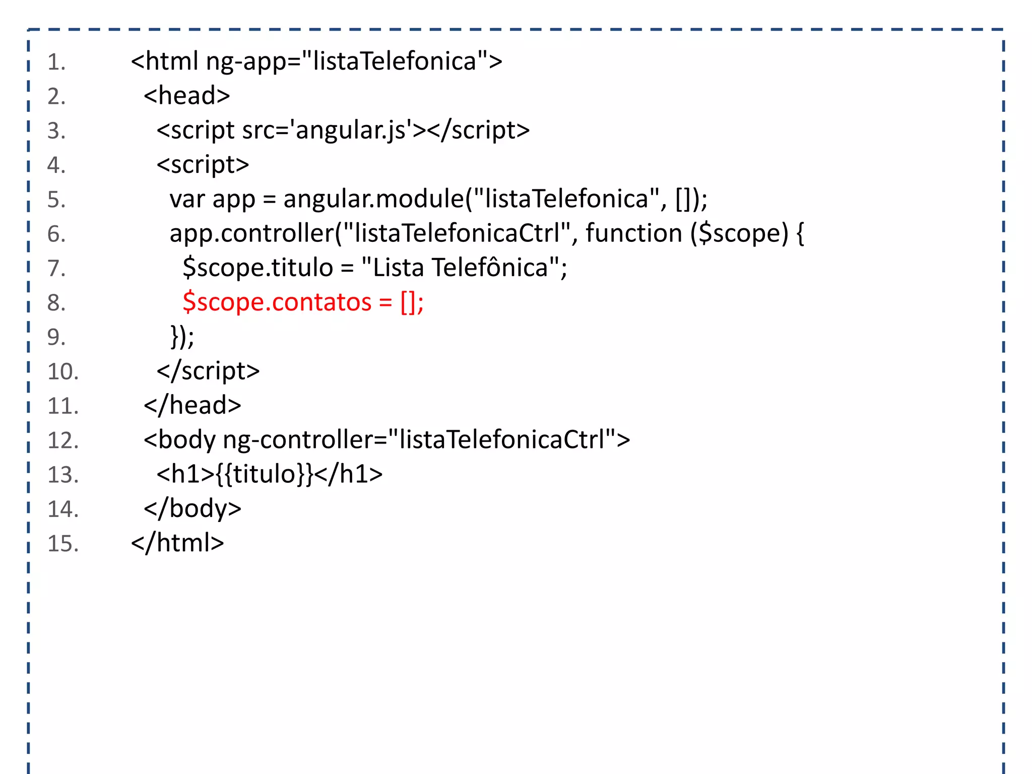 1. <html ng-app="listaTelefonica"> 2. <head> 3. <script src='angular.js'></script> 4. <script> 5. var app = angular.module("listaTelefonica", []); 6. app.controller("listaTelefonicaCtrl", function ($scope) { 7. $scope.titulo = "Lista Telefônica"; 8. $scope.contatos = []; 9. }); 10. </script> 11. </head> 12. <body ng-controller="listaTelefonicaCtrl"> 13. <h1>{{titulo}}</h1> 14. </body> 15. </html> 