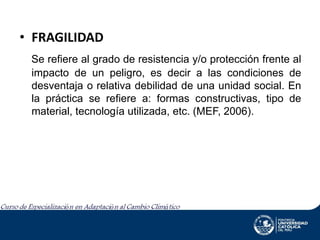 • FRAGILIDAD
Se refiere al grado de resistencia y/o protección frente al
impacto de un peligro, es decir a las condiciones de
desventaja o relativa debilidad de una unidad social. En
la práctica se refiere a: formas constructivas, tipo de
material, tecnología utilizada, etc. (MEF, 2006).

 