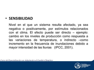 • SENSIBILIDAD
Nivel en el que un sistema resulta afectado, ya sea
negativa o positivamente, por estímulos relacionados
con el clima. El efecto puede ser directo – ejemplo:
cambio en los niveles de producción como respuesta a
las variaciones de temperatura, o indirecto –como
incremento en la frecuencia de inundaciones debido a
mayor intensidad de las lluvias (IPCC, 2001).

 