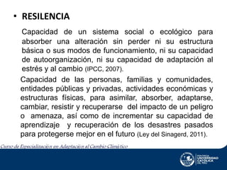 • RESILENCIA
Capacidad de un sistema social o ecológico para
absorber una alteración sin perder ni su estructura
básica o sus modos de funcionamiento, ni su capacidad
de autoorganización, ni su capacidad de adaptación al
estrés y al cambio (IPCC, 2007).
Capacidad de las personas, familias y comunidades,
entidades públicas y privadas, actividades económicas y
estructuras físicas, para asimilar, absorber, adaptarse,
cambiar, resistir y recuperarse del impacto de un peligro
o amenaza, así como de incrementar su capacidad de
aprendizaje y recuperación de los desastres pasados
para protegerse mejor en el futuro (Ley del Sinagerd, 2011).

 
