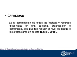 • CAPACIDAD
Es la combinación de todas las fuerzas y recursos
disponibles en una persona, organización o
comunidad, que pueden reducir el nivel de riesgo o
los efectos ante un peligro (Lavell, 2005).

 