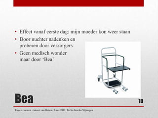 • Effect vanaf eerste dag: mijn moeder kon weer staan
• Door nuchter nadenken en
  proberen door verzorgers
• Geen medisch wonder
  maar door „Bea‟




Bea                                                                10
Twee vrouwen - Annet van Betuw. 3 nov 2011, Pecha Kucha Nijmegen
 