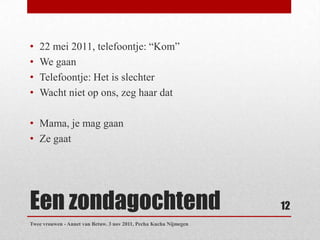 •   22 mei 2011, telefoontje: “Kom”
•   We gaan
•   Telefoontje: Het is slechter
•   Wacht niet op ons, zeg haar dat

• Mama, je mag gaan
• Ze gaat




Een zondagochtend                                                  12
Twee vrouwen - Annet van Betuw. 3 nov 2011, Pecha Kucha Nijmegen
 