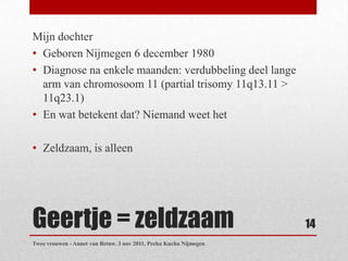Mijn dochter
• Geboren Nijmegen 6 december 1980
• Diagnose na enkele maanden: verdubbeling deel lange
  arm van chromosoom 11 (partial trisomy 11q13.11 >
  11q23.1)
• En wat betekent dat? Niemand weet het

• Zeldzaam, is alleen




Geertje = zeldzaam                                                 14
Twee vrouwen - Annet van Betuw. 3 nov 2011, Pecha Kucha Nijmegen
 