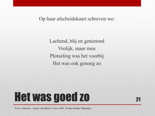 Op haar afscheidskaart schreven we:



                             Lachend, blij en genietend
                                 Vrolijk, maar moe
                             Plotseling was het voorbij
                              Het was ook genoeg zo




Het was goed zo                                                    21
Twee vrouwen - Annet van Betuw. 3 nov 2011, Pecha Kucha Nijmegen
 