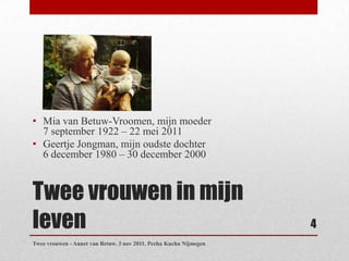 • Mia van Betuw-Vroomen, mijn moeder
  7 september 1922 – 22 mei 2011
• Geertje Jongman, mijn oudste dochter
  6 december 1980 – 30 december 2000


Twee vrouwen in mijn
leven                                                              4
Twee vrouwen - Annet van Betuw. 3 nov 2011, Pecha Kucha Nijmegen
 