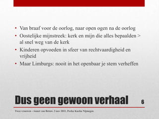 • Van braaf voor de oorlog, naar open ogen na de oorlog
• Oostelijke mijnstreek: kerk en mijn die alles bepaalden >
  al snel weg van de kerk
• Kinderen opvoeden in sfeer van rechtvaardigheid en
  vrijheid
• Maar Limburgs: nooit in het openbaar je stem verheffen




Dus geen gewoon verhaal                                            6
Twee vrouwen - Annet van Betuw. 3 nov 2011, Pecha Kucha Nijmegen
 