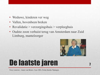 •   Weduwe, kinderen ver weg
•   Vallen, bovenbeen breken
•   Revalidatie > verzorgingshuis > verpleeghuis
•   Oudste zoon verhuist terug van Amsterdam naar Zuid
    Limburg, mantelzorger




De laatste jaren                                                   7
Twee vrouwen - Annet van Betuw. 3 nov 2011, Pecha Kucha Nijmegen
 