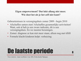 Eigen empowerment? Dat lukt allang niet meer.
                 Wie doet het als je het zelf niet kunt?

Gebeurtenissen in verzorgingshuis zomer 2009 - begin 2010
• Afschaffen samen eten! Afschaffen gezamenlijke activiteiten!
  Want, ook al heb je een zware indicatie, dit is een
  verzorgingshuis. En we moeten bezuinigen.
• Zomer: diagnose ze kan niet meer staan; alleen nog met tillift
• Formele klacht kinderen helpt: verhuizing




De laatste periode                                                 8
Twee vrouwen - Annet van Betuw. 3 nov 2011, Pecha Kucha Nijmegen
 
