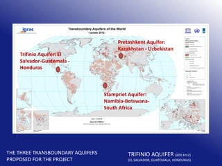 Trifinio Aquifer: El
Salvador-Guatemala Honduras

Pretashkent Aquifer:
Kazakhstan - Uzbekistan

Stampriet Aquifer:
Namibia-BotswanaSouth Africa

THE THREE TRANSBOUNDARY AQUIFERS
PROPOSED FOR THE PROJECT

TRIFINIO AQUIFER (600 Km2)

(EL SALVADOR, GUATEMALA, HONDURAS)

 