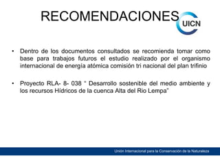 RECOMENDACIONES
•

Dentro de los documentos consultados se recomienda tomar como
base para trabajos futuros el estudio realizado por el organismo
internacional de energía atómica comisión tri nacional del plan trifinio

•

Proyecto RLA- 8- 038 “ Desarrollo sostenible del medio ambiente y
los recursos Hídricos de la cuenca Alta del Rio Lempa”

Unión Internacional para la Conservación de la Naturaleza

 