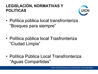LEGISLACIÓN, NORMATIVAS Y
POLITICAS

• Política pública local transfronteriza
“Bosques para siempre”
• Política pública local Trasfronteriza
“Ciudad Limpia”
• Política Pública Local Transfronteriza
“Aguas Compartidas”
Unión Internacional para la Conservación de la Naturaleza

 