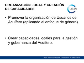 ORGANIZACIÓN LOCAL Y CREACIÓN
DE CAPACIDADES

• Promover la organización de Usuarios del
Acuífero (aplicando el enfoque de género).

• Crear capacidades locales para la gestión
y gobernanza del Acuífero.

Unión Internacional para la Conservación de la Naturaleza

 