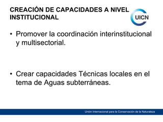 CREACIÓN DE CAPACIDADES A NIVEL
INSTITUCIONAL

• Promover la coordinación interinstitucional
y multisectorial.

• Crear capacidades Técnicas locales en el
tema de Aguas subterráneas.

Unión Internacional para la Conservación de la Naturaleza

 