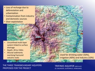 • Loss of recharge due to
deforestation and
urbanization
• Contamination from industry
and domestic sources
• Over-exploitation

•
•
•

Unconfined multi-layer
system linked to surface
drainage
Depth: 20 to 150m
Alluvial sediments
overlying fractured
volcanic rocks

THE THREE TRANSBOUNDARY AQUIFERS
PROPOSED FOR THE PROJECT

Used for drinking water (50%),
irrigation (40%) and Industry (10%)

TRIFINIO AQUIFER (600 Km2)

(EL SALVADOR, GUATEMALA, HONDURAS)

 