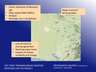 • Clastic sediments of Mesozoic
age
• Deep seated (900-1400m)
• Artesian
• Recharge area in Kazakhstan

Major source of
drinking water

• Lack of resource
sharing agreement
• Declining water levels
• Impacts of climate
variability and change

THE THREE TRANSBOUNDARY AQUIFERS
PROPOSED FOR THE PROJECT

PRETASHKENT AQUIFER (>20,000 Km2)
KAZAKHSTAN – UZBEKISTAN

 