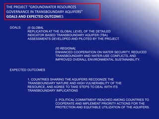 THE PROJECT “GROUNDWATER RESOURCES
GOVERNANCE IN TRANSBOUNDARY AQUIFERS”
GOALS AND EXPECTED OUTCOMES
GOALS:

(I) GLOBAL
REPLICATION AT THE GLOBAL LEVEL OF THE DETAILED
INDICATOR BASED TRANSBOUNDARY AQUIFER (TBA)
ASSESSMENTS DEVELOPED AND PILOTED BY THE PROJECT.
(II) REGIONAL
ENHANCED COOPERATION ON WATER SECURITY, REDUCED
TRANSBOUNDARY AND WATER-USE CONFLICTS, AND
IMPROVED OVERALL ENVIRONMENTAL SUSTAINABILITY.

EXPECTED OUTCOMES
1. COUNTRIES SHARING THE AQUIFERS RECOGNIZE THE
TRANSBOUNDARY NATURE AND HIGH VULNERABILITY OF THE
RESOURCE, AND AGREE TO TAKE STEPS TO DEAL WITH ITS
TRANSBOUNDARY IMPLICATIONS
2. POLITICAL COMMITMENT REACHED AMONG COUNTRIES TO
COOPERATE AND IMPLEMENT PRIORITY ACTIONS FOR THE
PROTECTION AND EQUITABLE UTILIZATION OF THE AQUIFERS.

 