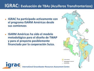 IGRAC: Evaluación de TBAs (Acuíferos Transfronterizos)




IGRAC ha participado activamente con
el programa ISARM Américas desde
sus comienzos
ISARM Américas ha sido el modelo
metodológico para el diseño de TWAP
y para el proyecto posiblemente
financiado por la cooperación Suiza.

 