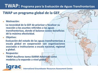 TWAP: Programa para la Evaluación de Aguas Transfronterizas
TWAP un programa global de la GEF






Motivación:
La necesidad de la GEF de priorizar y focalizar su
reacción a los asuntos referidos a las aguas
transfronterizas, donde el balance costes-beneficios
dé la máxima efectividad.
Objetivo:
Evaluación del estado de las aguas transfronterizas a
escala global en cooperación con organizaciones
asociadas e instituciones a escala nacional, regional
y global.
Respuesta:
TWAP-Acuíferos toma ISARM Américas como
modelos y lo expande a nivel global

 
