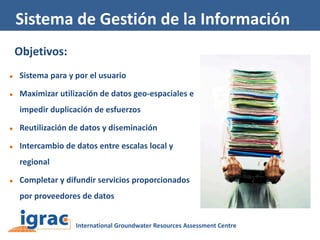 Sistema de Gestión de la Información
Objetivos:


Sistema para y por el usuario



Maximizar utilización de datos geo-espaciales e
impedir duplicación de esfuerzos



Reutilización de datos y diseminación



Intercambio de datos entre escalas local y
regional



Completar y difundir servicios proporcionados
por proveedores de datos

 