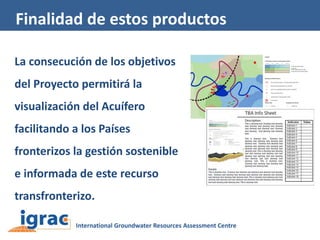 Finalidad de estos productos
La consecución de los objetivos
del Proyecto permitirá la
visualización del Acuífero
facilitando a los Países
fronterizos la gestión sostenible
e informada de este recurso
transfronterizo.

 