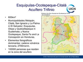 Esquipulas-Ocotepeque-Citalá
Acuífero Trifinio
•
•

•

•

600km²
Municipalidades Metapán,
Citalá, San Ignacio y La Palma
in El Salvador; Esquipulas,
Olopa y Quetzaltepeque in
Guatemala; y Nueva
Ocotepeque, Santa Fe and La
Concepción en Honduras.
Elementos fisiográficos
dominantes: cadena volvánica
terciaria, 2700msnm.
100000 personas que residen
en la zona del acuífero
Unión Internacional para la Conservación de la Naturaleza

 