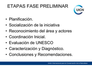 ETAPAS FASE PRELIMINAR
•
•
•
•
•
•
•

Planificación.
Socialización de la iniciativa
Reconocimiento del área y actores
Coordinación Inicial.
Evaluación de UNESCO
Caracterización y Diagnóstico.
Conclusiones y Recomendaciones.
Unión Internacional para la Conservación de la Naturaleza

 