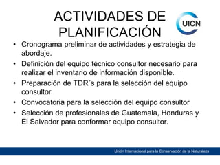 ACTIVIDADES DE
PLANIFICACIÓN

• Cronograma preliminar de actividades y estrategia de
abordaje.
• Definición del equipo técnico consultor necesario para
realizar el inventario de información disponible.
• Preparación de TDR´s para la selección del equipo
consultor
• Convocatoria para la selección del equipo consultor
• Selección de profesionales de Guatemala, Honduras y
El Salvador para conformar equipo consultor.

Unión Internacional para la Conservación de la Naturaleza

 