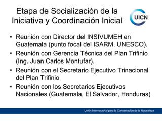 Etapa de Socialización de la
Iniciativa y Coordinación Inicial
• Reunión con Director del INSIVUMEH en
Guatemala (punto focal del ISARM, UNESCO).
• Reunión con Gerencia Técnica del Plan Trifinio
(Ing. Juan Carlos Montufar).
• Reunión con el Secretario Ejecutivo Trinacional
del Plan Trifinio
• Reunión con los Secretarios Ejecutivos
Nacionales (Guatemala, El Salvador, Honduras)
Unión Internacional para la Conservación de la Naturaleza

 