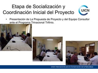 Etapa de Socialización y
Coordinación Inicial del Proyecto
•

Presentación de La Propuesta de Proyecto y del Equipo Consultor
ante el Programa Trinacional Trifinio.

Unión Internacional para la Conservación de la Naturaleza

 