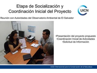 Etapa de Socialización y
Coordinación Inicial del Proyecto
Reunión con Autoridades del Observatorio Ambiental de El Salvador

•Presentación del proyecto propuesto
•Coordinación Inicial de Actividades
•Solicitud de Información

Unión Internacional para la Conservación de la Naturaleza

 