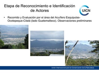 Etapa de Reconocimiento e Identificación
de Actores
•

Recorrido y Evaluación por el área del Acuífero EsquipulasOcotepeque-Citalá (lado Guatemalteco). Observaciones preliminares

Unión Internacional para la Conservación de la Naturaleza

 