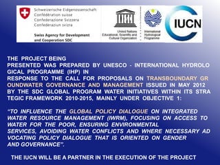 THE PROJECT BEING
PRESENTED WAS PREPARED BY UNESCO ‐ INTERNATIONAL HYDROLO
GICAL PROGRAMME (IHP) IN
RESPONSE TO THE CALL FOR PROPOSALS ON TRANSBOUNDARY GR
OUNDWATER GOVERNANCE AND MANAGEMENT ISSUED IN MAY 2012
BY THE SDC GLOBAL PROGRAM WATER INITIATIVES WITHIN ITS STRA
TEGIC FRAMEWORK 2010‐2015, MAINLY UNDER OBJECTIVE 1:
“TO INFLUENCE THE GLOBAL POLICY DIALOGUE ON INTEGRATED
WATER RESOURCE MANAGEMENT (IWRM), FOCUSING ON ACCESS TO
WATER FOR THE POOR, ENSURING ENVIRONMENTAL
SERVICES, AVOIDING WATER CONFLICTS AND WHERE NECESSARY AD
VOCATING POLICY DIALOGUE THAT IS ORIENTED ON GENDER
AND GOVERNANCE”.
THE IUCN WILL BE A PARTNER IN THE EXECUTION OF THE PROJECT

 