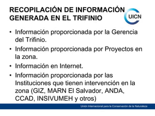 RECOPILACIÓN DE INFORMACIÓN
GENERADA EN EL TRIFINIO
• Información proporcionada por la Gerencia
del Trifinio.
• Información proporcionada por Proyectos en
la zona.
• Información en Internet.
• Información proporcionada por las
Instituciones que tienen intervención en la
zona (GIZ, MARN El Salvador, ANDA,
CCAD, INSIVUMEH y otros)
Unión Internacional para la Conservación de la Naturaleza

 