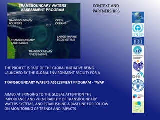 CONTEXT AND
PARTNERSHIPS

THE PROJECT IS PART OF THE GLOBAL INITIATIVE BEING
LAUNCHED BY THE GLOBAL ENVIRONMENT FACILITY FOR A
TRANSBOUNDARY WATERS ASSESSMENT PROGRAM - TWAP
AIMED AT BRINGING TO THE GLOBAL ATTENTION THE
IMPORTANCE AND VULNERABILITY OF TRANSBOUNDARY
WATERS SYSTEMS, AND ESTABLISHING A BASELINE FOR FOLLOW
ON MONITORING OF TRENDS AND IMPACTS

 