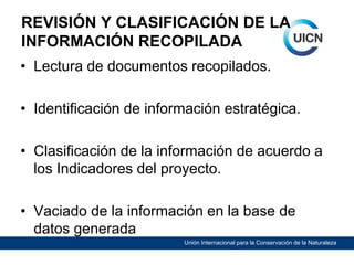 REVISIÓN Y CLASIFICACIÓN DE LA
INFORMACIÓN RECOPILADA
• Lectura de documentos recopilados.
• Identificación de información estratégica.
• Clasificación de la información de acuerdo a
los Indicadores del proyecto.
• Vaciado de la información en la base de
datos generada
Unión Internacional para la Conservación de la Naturaleza

 