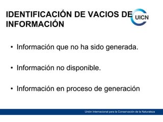 IDENTIFICACIÓN DE VACIOS DE
INFORMACIÓN
• Información que no ha sido generada.
• Información no disponible.
• Información en proceso de generación
Unión Internacional para la Conservación de la Naturaleza

 