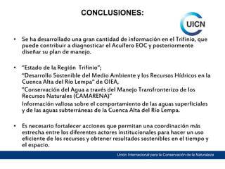 CONCLUSIONES:

• Se ha desarrollado una gran cantidad de información en el Trifinio, que
puede contribuir a diagnosticar el Acuífero EOC y posteriormente
diseñar su plan de manejo.
• “Estado de la Región Trifinio”;
“Desarrollo Sostenible del Medio Ambiente y los Recursos Hídricos en la
Cuenca Alta del Río Lempa“ de OIEA,
"Conservación del Agua a través del Manejo Transfronterizo de los
Recursos Naturales (CAMARENA)”
Información valiosa sobre el comportamiento de las aguas superficiales
y de las aguas subterráneas de la Cuenca Alta del Río Lempa.
• Es necesario fortalecer acciones que permitan una coordinación más
estrecha entre los diferentes actores institucionales para hacer un uso
eficiente de los recursos y obtener resultados sostenibles en el tiempo y
el espacio.
Unión Internacional para la Conservación de la Naturaleza

 