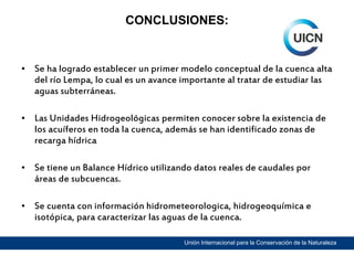 CONCLUSIONES:

• Se ha logrado establecer un primer modelo conceptual de la cuenca alta
del río Lempa, lo cual es un avance importante al tratar de estudiar las
aguas subterráneas.
• Las Unidades Hidrogeológicas permiten conocer sobre la existencia de
los acuíferos en toda la cuenca, además se han identificado zonas de
recarga hídrica
• Se tiene un Balance Hídrico utilizando datos reales de caudales por
áreas de subcuencas.
• Se cuenta con información hidrometeorologica, hidrogeoquímica e
isotópica, para caracterizar las aguas de la cuenca.
Unión Internacional para la Conservación de la Naturaleza

 