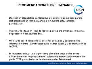 RECOMENDACIONES PRELIMINARES:

• Efectuar un diagnóstico participativo del acuífero, como base para la
elaboración de un Plan de Manejo del Acuífero EOC, también
participativo.
• Investigar la situación legal de los tres países para armonizar iniciativas
de protección del acuífero EOC
• Mejorar la coordinación de las acciones de campo y generación de
información entre las instituciones de los tres países y la coordinación de
la CTPT.
• Es importante situar un diagnóstico y plan de manejo de las aguas
subterráneas con los programas establecidos y en ejecución coordinado
por la CTPT y vinculado con la Mancomunidad Trinacional.
Unión Internacional para la Conservación de la Naturaleza

 