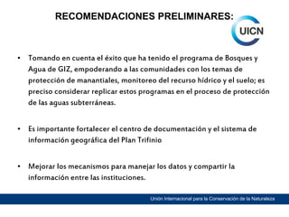 RECOMENDACIONES PRELIMINARES:

• Tomando en cuenta el éxito que ha tenido el programa de Bosques y
Agua de GIZ, empoderando a las comunidades con los temas de
protección de manantiales, monitoreo del recurso hídrico y el suelo; es
preciso considerar replicar estos programas en el proceso de protección
de las aguas subterráneas.
• Es importante fortalecer el centro de documentación y el sistema de
información geográfica del Plan Trifinio
• Mejorar los mecanismos para manejar los datos y compartir la
información entre las instituciones.
Unión Internacional para la Conservación de la Naturaleza

 