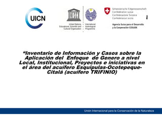“Inventario de Información y Casos sobre la
Aplicación del Enfoque de Genero a nivel
Local, Institucional, Proyectos e iniciativas en
el área del acuífero Esquipulas-OcotepequeCitalá (acuífero TRIFINIO)

Unión Internacional para la Conservación de la Naturaleza

 